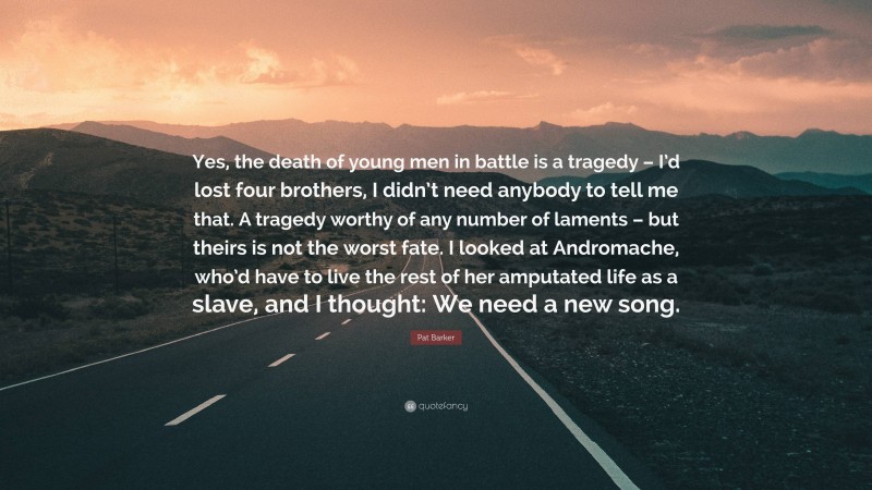 Pat Barker Quote: “Yes, the death of young men in battle is a tragedy – I’d lost four brothers, I didn’t need anybody to tell me that. A tragedy worthy of any number of laments – but theirs is not the worst fate. I looked at Andromache, who’d have to live the rest of her amputated life as a slave, and I thought: We need a new song.”