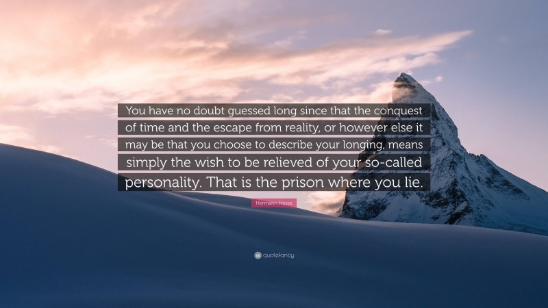 Hermann Hesse Quote: “You have no doubt guessed long since that the conquest of time and the escape from reality, or however else it may be that you choose to describe your longing, means simply the wish to be relieved of your so-called personality. That is the prison where you lie.”