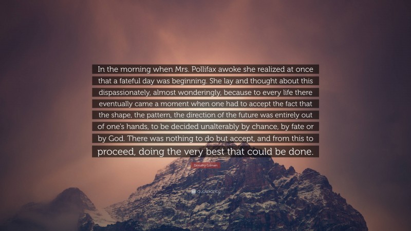 Dorothy Gilman Quote: “In the morning when Mrs. Pollifax awoke she realized at once that a fateful day was beginning. She lay and thought about this dispassionately, almost wonderingly, because to every life there eventually came a moment when one had to accept the fact that the shape, the pattern, the direction of the future was entirely out of one’s hands, to be decided unalterably by chance, by fate or by God. There was nothing to do but accept, and from this to proceed, doing the very best that could be done.”