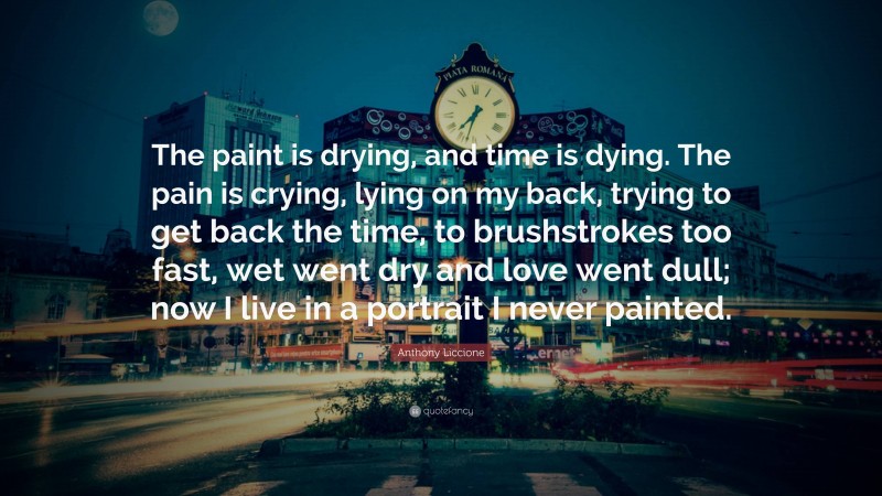 Anthony Liccione Quote: “The paint is drying, and time is dying. The pain is crying, lying on my back, trying to get back the time, to brushstrokes too fast, wet went dry and love went dull; now I live in a portrait I never painted.”