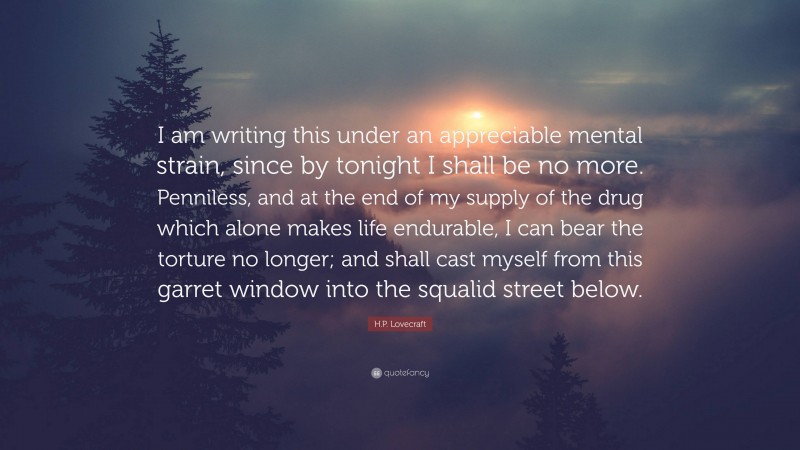 H.P. Lovecraft Quote: “I am writing this under an appreciable mental strain, since by tonight I shall be no more. Penniless, and at the end of my supply of the drug which alone makes life endurable, I can bear the torture no longer; and shall cast myself from this garret window into the squalid street below.”