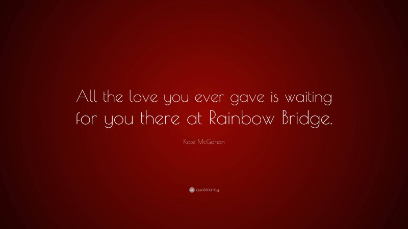 Kate McGahan Quote: “All the love you ever gave is waiting for you there at Rainbow Bridge.”