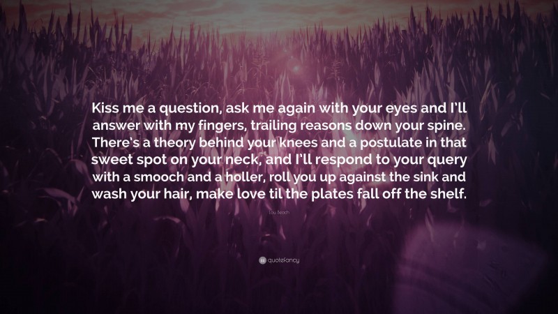 Lou Beach Quote: “Kiss me a question, ask me again with your eyes and I’ll answer with my fingers, trailing reasons down your spine. There’s a theory behind your knees and a postulate in that sweet spot on your neck, and I’ll respond to your query with a smooch and a holler, roll you up against the sink and wash your hair, make love til the plates fall off the shelf.”