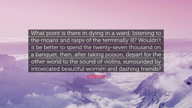 Mikhail Bulgakov Quote: “What point is there in dying in a ward, listening to the moans and rasps of the terminally ill? Wouldn’t it be better to spend the twenty-seven thousand on a banquet, then, after taking poison, depart for the other world to the sound of violins, surrounded by intoxicated beautiful women and dashing friends?”