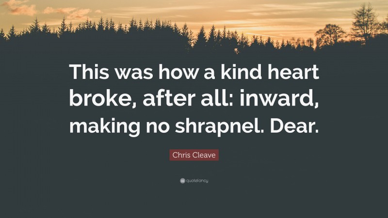 Chris Cleave Quote: “This was how a kind heart broke, after all: inward, making no shrapnel. Dear.”