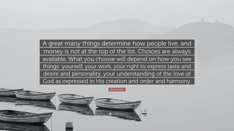 Elisabeth Elliot Quote: “A great many things determine how people live, and money is not at the top of the list. Choices are always available. What you choose will depend on how you see things: yourself, your work, your right to express taste and desire and personality, your understanding of the love of God as expressed in His creation and order and harmony.”