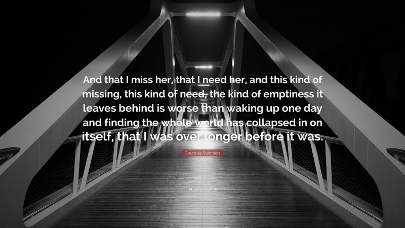 Courtney Summers Quote: “And that I miss her, that I need her, and this kind of missing, this kind of need, the kind of emptiness it leaves behind is worse than waking up one day and finding the whole world has collapsed in on itself, that I was over longer before it was.”