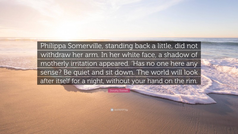 Dorothy Dunnett Quote: “Philippa Somerville, standing back a little, did not withdraw her arm. In her white face, a shadow of motherly irritation appeared. ‘Has no one here any sense? Be quiet and sit down. The world will look after itself for a night, without your hand on the rim.”