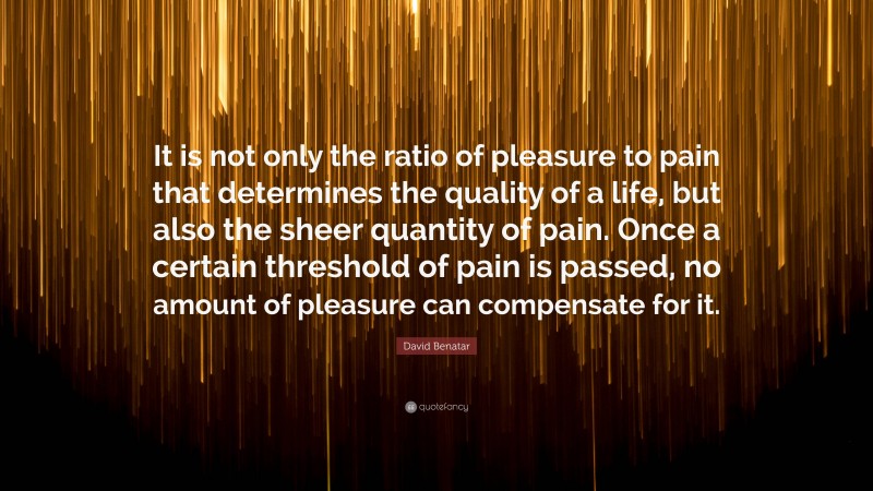David Benatar Quote: “It is not only the ratio of pleasure to pain that determines the quality of a life, but also the sheer quantity of pain. Once a certain threshold of pain is passed, no amount of pleasure can compensate for it.”