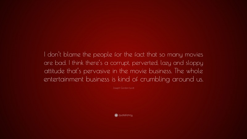 Joseph Gordon-Levitt Quote: “I don’t blame the people for the fact that so many movies are bad. I think there’s a corrupt, perverted, lazy and sloppy attitude that’s pervasive in the movie business. The whole entertainment business is kind of crumbling around us.”
