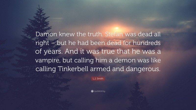 L.J. Smith Quote: “Damon knew the truth. Stefan was dead all right – but he had been dead for hundreds of years. And it was true that he was a vampire, but calling him a demon was like calling Tinkerbell armed and dangerous.”