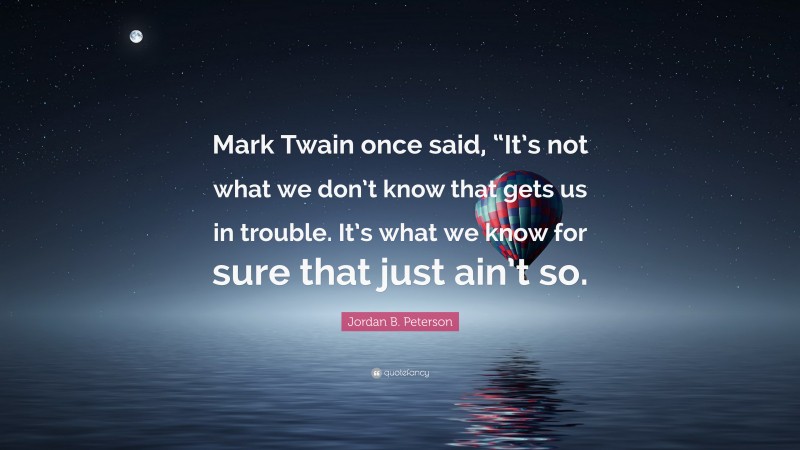 Jordan B. Peterson Quote: “Mark Twain once said, “It’s not what we don’t know that gets us in trouble. It’s what we know for sure that just ain’t so.”