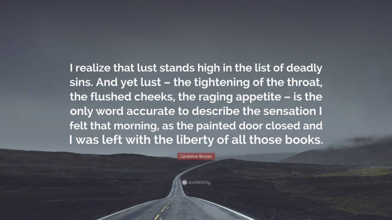 Geraldine Brooks Quote: “I realize that lust stands high in the list of deadly sins. And yet lust – the tightening of the throat, the flushed cheeks, the raging appetite – is the only word accurate to describe the sensation I felt that morning, as the painted door closed and I was left with the liberty of all those books.”