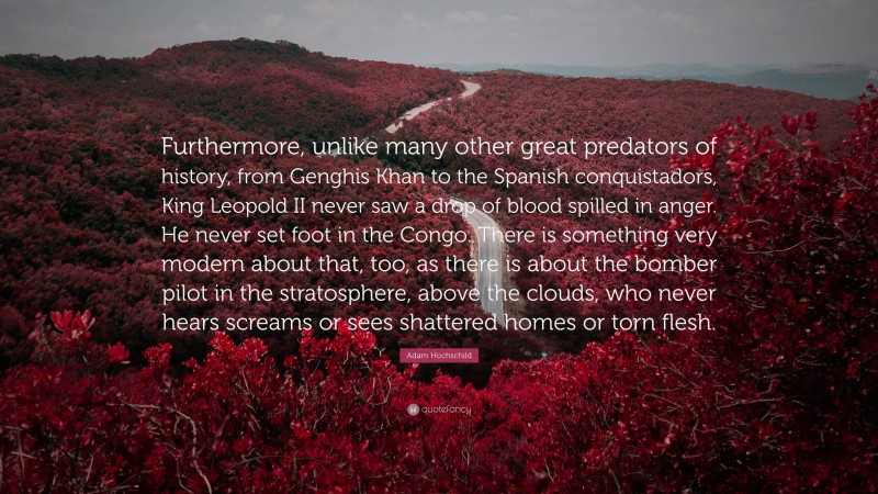 Adam Hochschild Quote: “Furthermore, unlike many other great predators of history, from Genghis Khan to the Spanish conquistadors, King Leopold II never saw a drop of blood spilled in anger. He never set foot in the Congo. There is something very modern about that, too, as there is about the bomber pilot in the stratosphere, above the clouds, who never hears screams or sees shattered homes or torn flesh.”