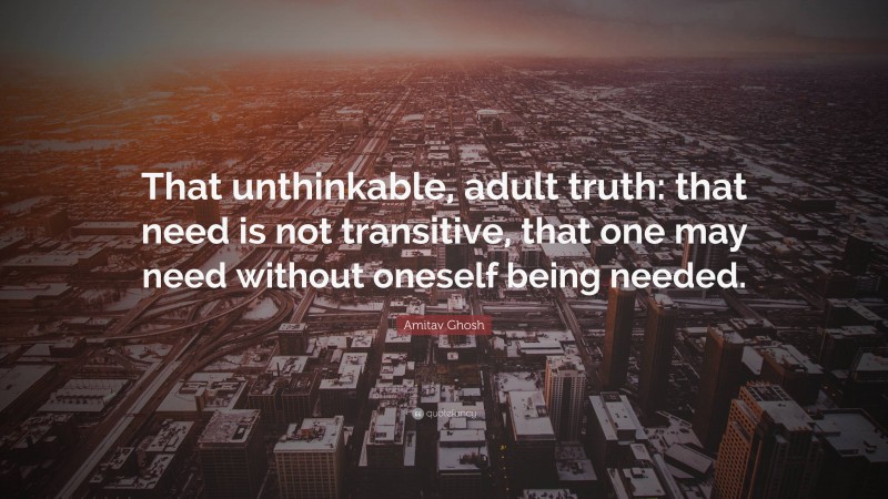 Amitav Ghosh Quote: “That unthinkable, adult truth: that need is not transitive, that one may need without oneself being needed.”