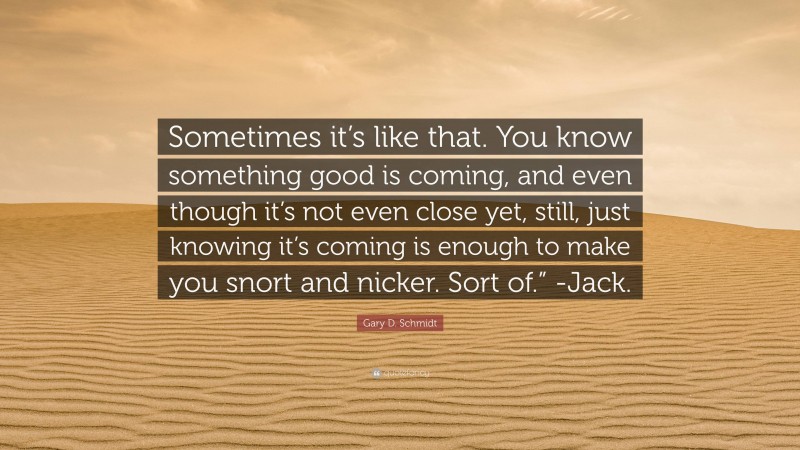 Gary D. Schmidt Quote: “Sometimes it’s like that. You know something good is coming, and even though it’s not even close yet, still, just knowing it’s coming is enough to make you snort and nicker. Sort of.” -Jack.”