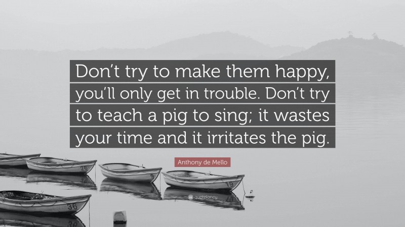Anthony de Mello Quote: “Don’t try to make them happy, you’ll only get in trouble. Don’t try to teach a pig to sing; it wastes your time and it irritates the pig.”