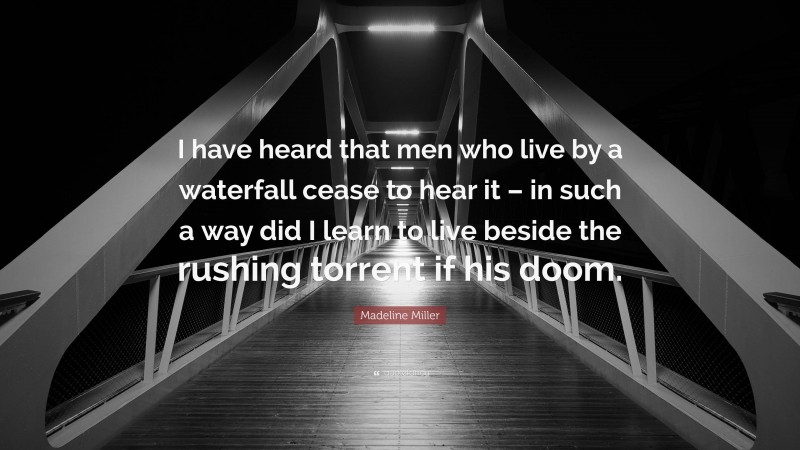 Madeline Miller Quote: “I have heard that men who live by a waterfall cease to hear it – in such a way did I learn to live beside the rushing torrent if his doom.”