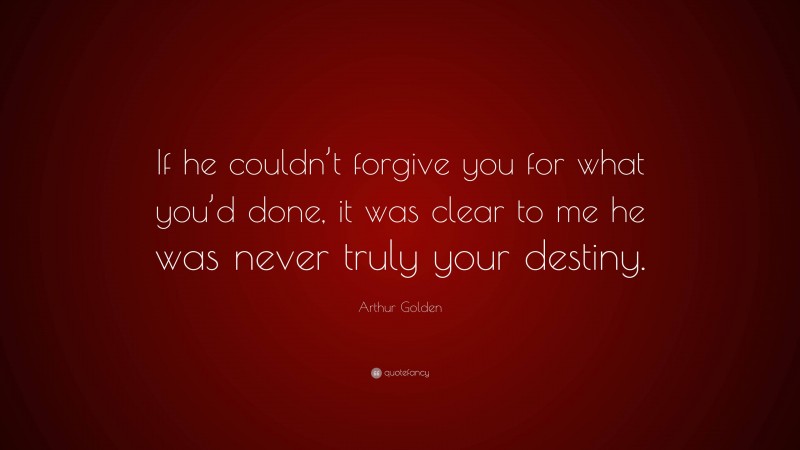 Arthur Golden Quote: “If he couldn’t forgive you for what you’d done, it was clear to me he was never truly your destiny.”