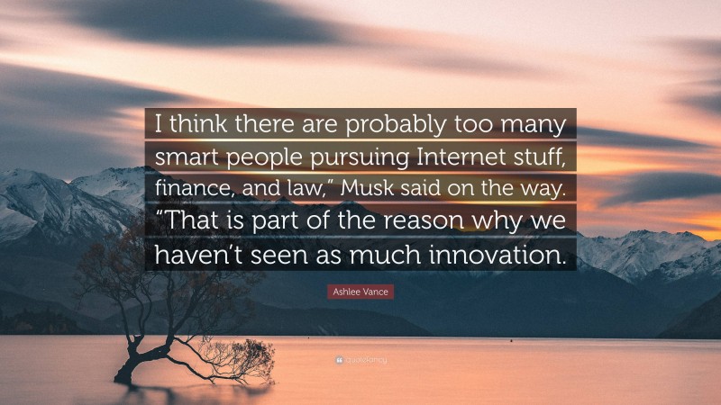 Ashlee Vance Quote: “I think there are probably too many smart people pursuing Internet stuff, finance, and law,” Musk said on the way. “That is part of the reason why we haven’t seen as much innovation.”