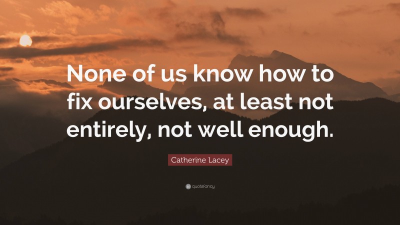 Catherine Lacey Quote: “None of us know how to fix ourselves, at least not entirely, not well enough.”