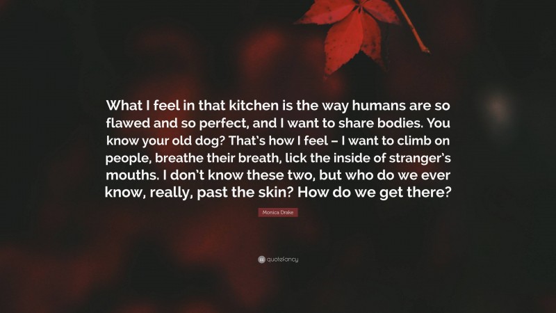 Monica Drake Quote: “What I feel in that kitchen is the way humans are so flawed and so perfect, and I want to share bodies. You know your old dog? That’s how I feel – I want to climb on people, breathe their breath, lick the inside of stranger’s mouths. I don’t know these two, but who do we ever know, really, past the skin? How do we get there?”