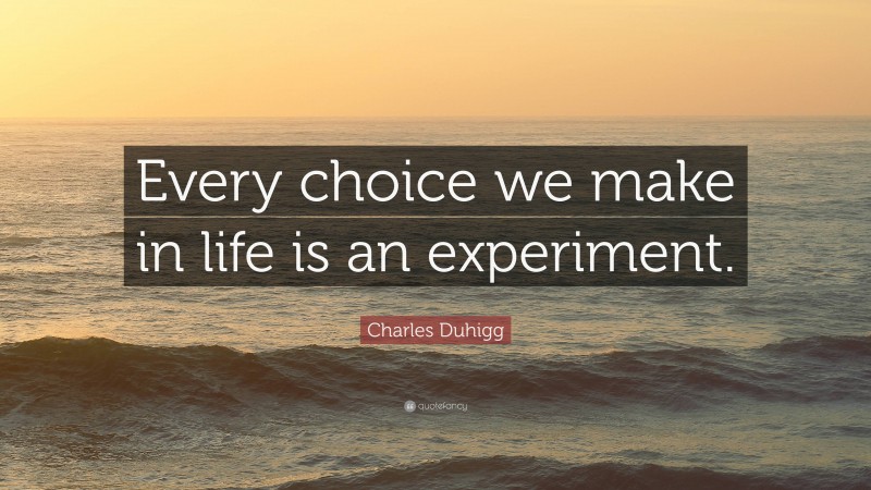 Charles Duhigg Quote: “Every choice we make in life is an experiment.”