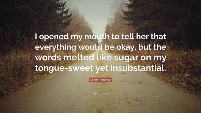 Rachel Vincent Quote: “I opened my mouth to tell her that everything would be okay, but the words melted like sugar on my tongue-sweet yet insubstantial.”