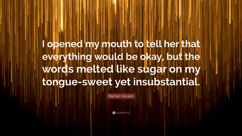 Rachel Vincent Quote: “I opened my mouth to tell her that everything would be okay, but the words melted like sugar on my tongue-sweet yet insubstantial.”