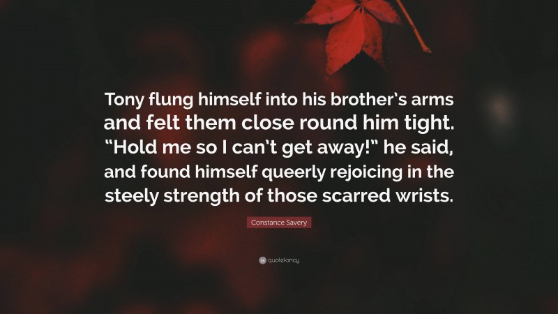 Constance Savery Quote: “Tony flung himself into his brother’s arms and felt them close round him tight. “Hold me so I can’t get away!” he said, and found himself queerly rejoicing in the steely strength of those scarred wrists.”