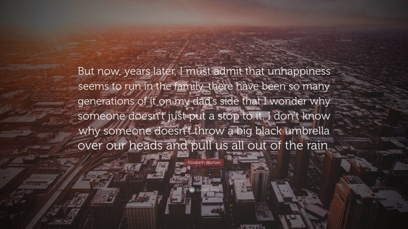 Elizabeth Wurtzel Quote: “But now, years later, I must admit that unhappiness seems to run in the family, there have been so many generations of it on my dad’s side that I wonder why someone doesn’t just put a stop to it. I don’t know why someone doesn’t throw a big black umbrella over our heads and pull us all out of the rain.”