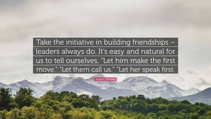 David J. Schwartz Quote: “Take the initiative in building friendships – leaders always do. It’s easy and natural for us to tell ourselves, “Let him make the first move.” “Let them call us.” “Let her speak first.”