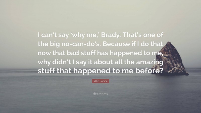 Mike Lupica Quote: “I can’t say ‘why me,’ Brady. That’s one of the big no-can-do’s. Because if I do that now that bad stuff has happened to me, why didn’t I say it about all the amazing stuff that happened to me before?”