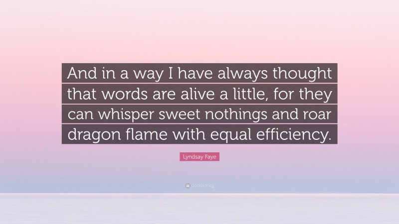 Lyndsay Faye Quote: “And in a way I have always thought that words are alive a little, for they can whisper sweet nothings and roar dragon flame with equal efficiency.”