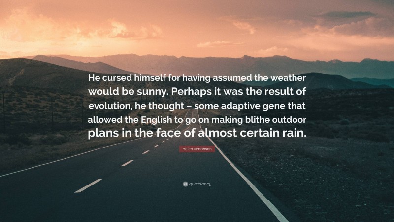 Helen Simonson Quote: “He cursed himself for having assumed the weather would be sunny. Perhaps it was the result of evolution, he thought – some adaptive gene that allowed the English to go on making blithe outdoor plans in the face of almost certain rain.”