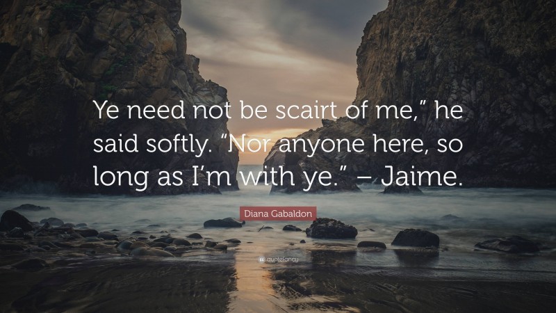 Diana Gabaldon Quote: “Ye need not be scairt of me,” he said softly. “Nor anyone here, so long as I’m with ye.” – Jaime.”