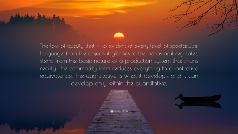 Guy Debord Quote: “The loss of quality that is so evident at every level of spectacular language, from the objects it glorifies to the behavior it regulates, stems from the basic nature of a production system that shuns reality. The commodity form reduces everything to quantitative equivalence. The quantitative is what it develops, and it can develop only within the quantitative.”