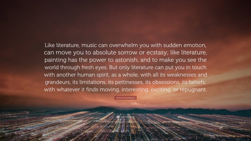 Michel Houellebecq Quote: “Like literature, music can overwhelm you with sudden emotion, can move you to absolute sorrow or ecstasy; like literature, painting has the power to astonish, and to make you see the world through fresh eyes. But only literature can put you in touch with another human spirit, as a whole, with all its weaknesses and grandeurs, its limitations, its pettinesses, its obsessions, its beliefs; with whatever it finds moving, interesting, exciting, or repugnant.”