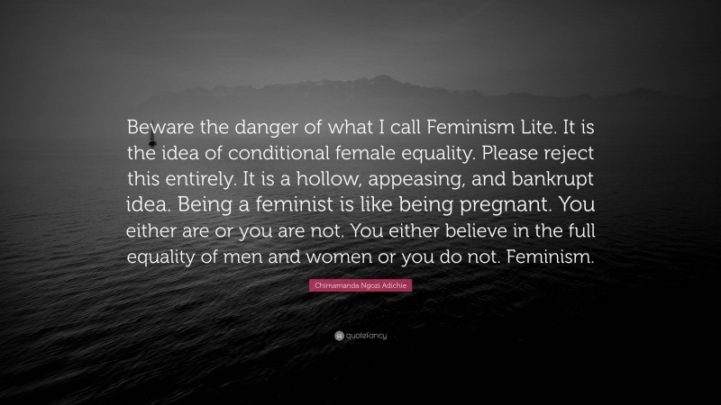 Chimamanda Ngozi Adichie Quote: “Beware the danger of what I call Feminism Lite. It is the idea of conditional female equality. Please reject this entirely. It is a hollow, appeasing, and bankrupt idea. Being a feminist is like being pregnant. You either are or you are not. You either believe in the full equality of men and women or you do not. Feminism.”