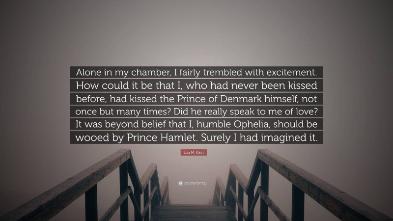 Lisa M. Klein Quote: “Alone in my chamber, I fairly trembled with excitement. How could it be that I, who had never been kissed before, had kissed the Prince of Denmark himself, not once but many times? Did he really speak to me of love? It was beyond belief that I, humble Ophelia, should be wooed by Prince Hamlet. Surely I had imagined it.”