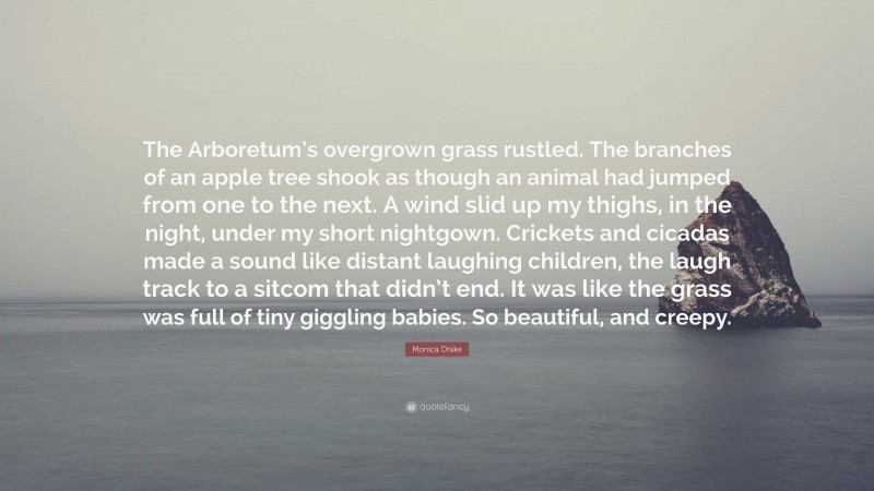 Monica Drake Quote: “The Arboretum’s overgrown grass rustled. The branches of an apple tree shook as though an animal had jumped from one to the next. A wind slid up my thighs, in the night, under my short nightgown. Crickets and cicadas made a sound like distant laughing children, the laugh track to a sitcom that didn’t end. It was like the grass was full of tiny giggling babies. So beautiful, and creepy.”