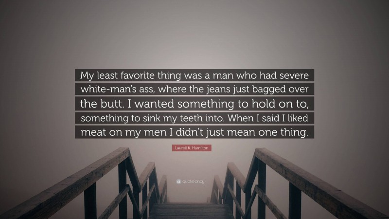 Laurell K. Hamilton Quote: “My least favorite thing was a man who had severe white-man’s ass, where the jeans just bagged over the butt. I wanted something to hold on to, something to sink my teeth into. When I said I liked meat on my men I didn’t just mean one thing.”