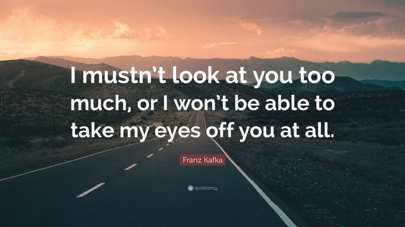 Franz Kafka Quote: “I mustn’t look at you too much, or I won’t be able to take my eyes off you at all.”
