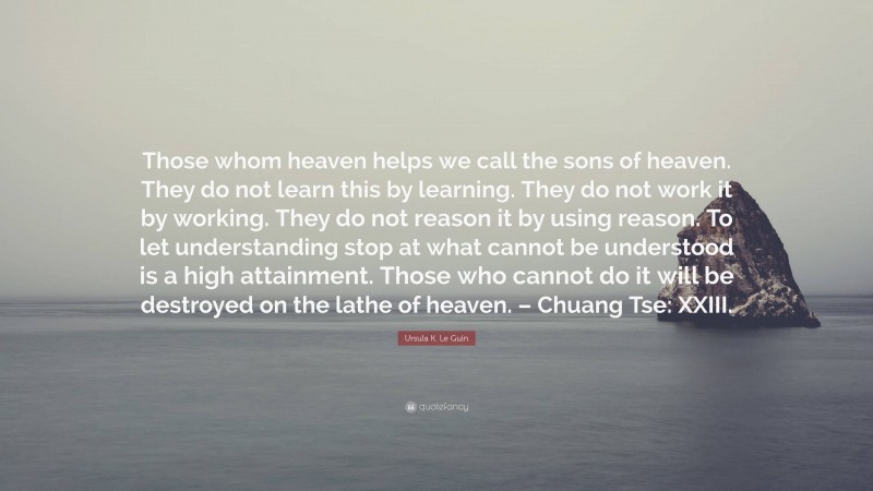 Ursula K. Le Guin Quote: “Those whom heaven helps we call the sons of heaven. They do not learn this by learning. They do not work it by working. They do not reason it by using reason. To let understanding stop at what cannot be understood is a high attainment. Those who cannot do it will be destroyed on the lathe of heaven. – Chuang Tse: XXIII.”