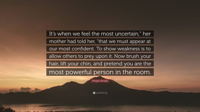 Morgan Rhodes Quote: “It’s when we feel the most uncertain,” her mother had told her, “that we must appear at our most confident. To show weakness is to allow others to prey upon it. Now brush your hair, lift your chin, and pretend you are the most powerful person in the room.”