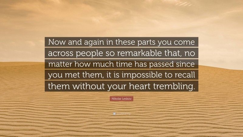 Nikolai Leskov Quote: “Now and again in these parts you come across people so remarkable that, no matter how much time has passed since you met them, it is impossible to recall them without your heart trembling.”