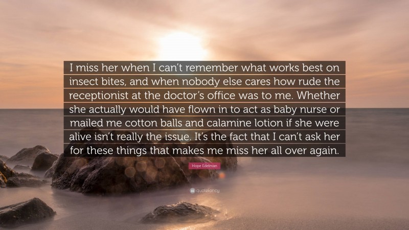 Hope Edelman Quote: “I miss her when I can’t remember what works best on insect bites, and when nobody else cares how rude the receptionist at the doctor’s office was to me. Whether she actually would have flown in to act as baby nurse or mailed me cotton balls and calamine lotion if she were alive isn’t really the issue. It’s the fact that I can’t ask her for these things that makes me miss her all over again.”