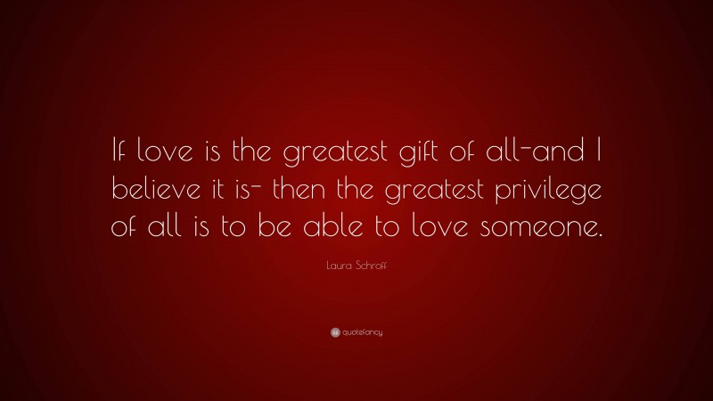 Laura Schroff Quote: “If love is the greatest gift of all-and I believe it is- then the greatest privilege of all is to be able to love someone.”