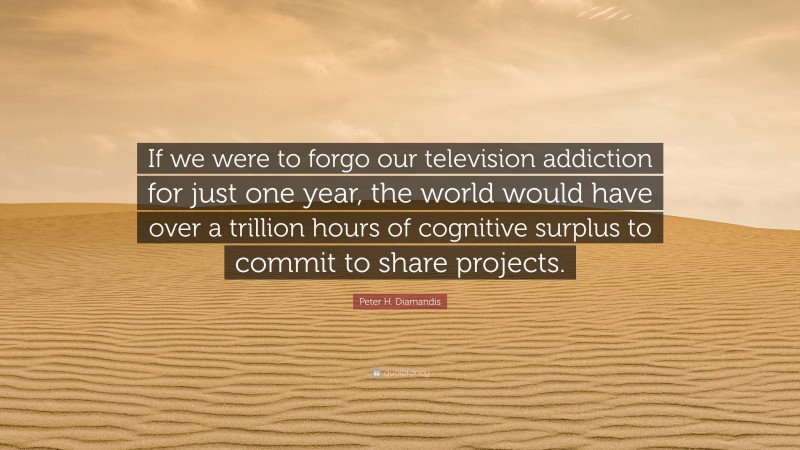 Peter H. Diamandis Quote: “If we were to forgo our television addiction for just one year, the world would have over a trillion hours of cognitive surplus to commit to share projects.”