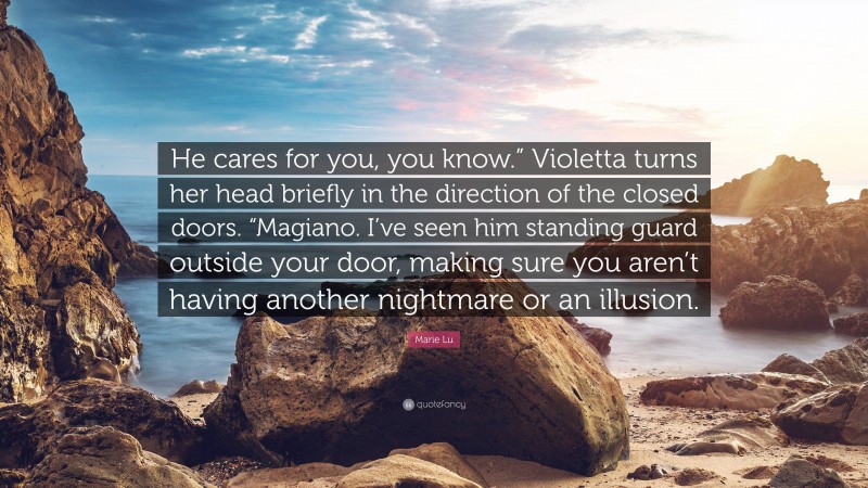 Marie Lu Quote: “He cares for you, you know.” Violetta turns her head briefly in the direction of the closed doors. “Magiano. I’ve seen him standing guard outside your door, making sure you aren’t having another nightmare or an illusion.”